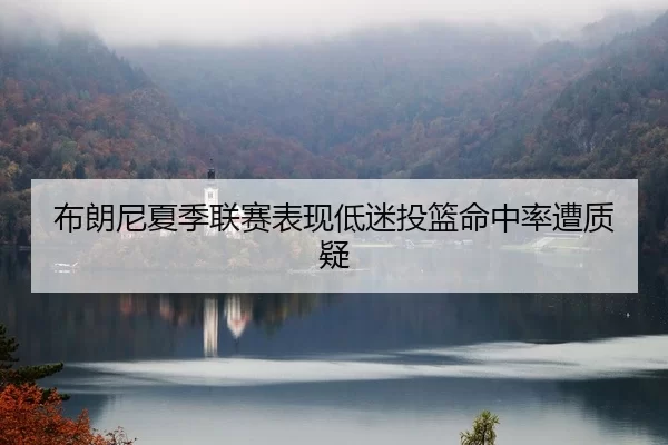 布朗尼夏季联赛表现低迷投篮命中率遭质疑