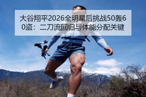 大谷翔平2026全明星后挑战50轰60盗：二刀流回归与体能分配关键